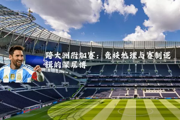 跨大洲附加赛:竞技地理与赛制逻辑的深层博弈