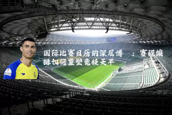 国际比赛日历的深层博弈:赛程编排如何重塑竞技天平